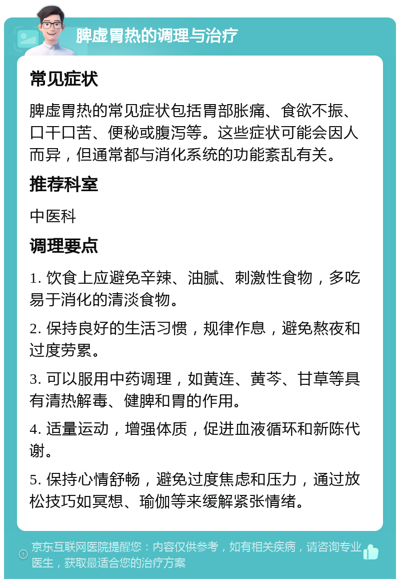 脾虚胃热的调理与治疗 常见症状 脾虚胃热的常见症状包括胃部胀痛、食欲不振、口干口苦、便秘或腹泻等。这些症状可能会因人而异，但通常都与消化系统的功能紊乱有关。 推荐科室 中医科 调理要点 1. 饮食上应避免辛辣、油腻、刺激性食物，多吃易于消化的清淡食物。 2. 保持良好的生活习惯，规律作息，避免熬夜和过度劳累。 3. 可以服用中药调理，如黄连、黄芩、甘草等具有清热解毒、健脾和胃的作用。 4. 适量运动，增强体质，促进血液循环和新陈代谢。 5. 保持心情舒畅，避免过度焦虑和压力，通过放松技巧如冥想、瑜伽等来缓解紧张情绪。