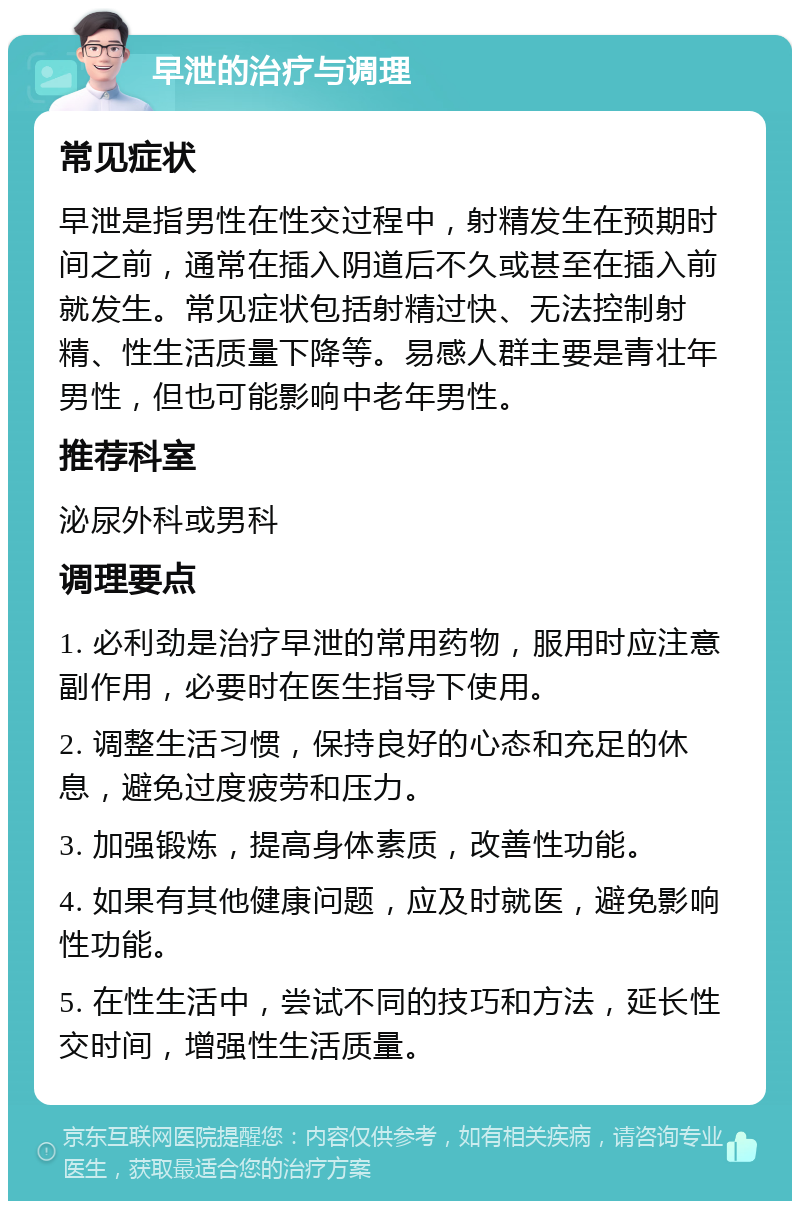 早泄的治疗与调理 常见症状 早泄是指男性在性交过程中，射精发生在预期时间之前，通常在插入阴道后不久或甚至在插入前就发生。常见症状包括射精过快、无法控制射精、性生活质量下降等。易感人群主要是青壮年男性，但也可能影响中老年男性。 推荐科室 泌尿外科或男科 调理要点 1. 必利劲是治疗早泄的常用药物，服用时应注意副作用，必要时在医生指导下使用。 2. 调整生活习惯，保持良好的心态和充足的休息，避免过度疲劳和压力。 3. 加强锻炼，提高身体素质，改善性功能。 4. 如果有其他健康问题，应及时就医，避免影响性功能。 5. 在性生活中，尝试不同的技巧和方法，延长性交时间，增强性生活质量。