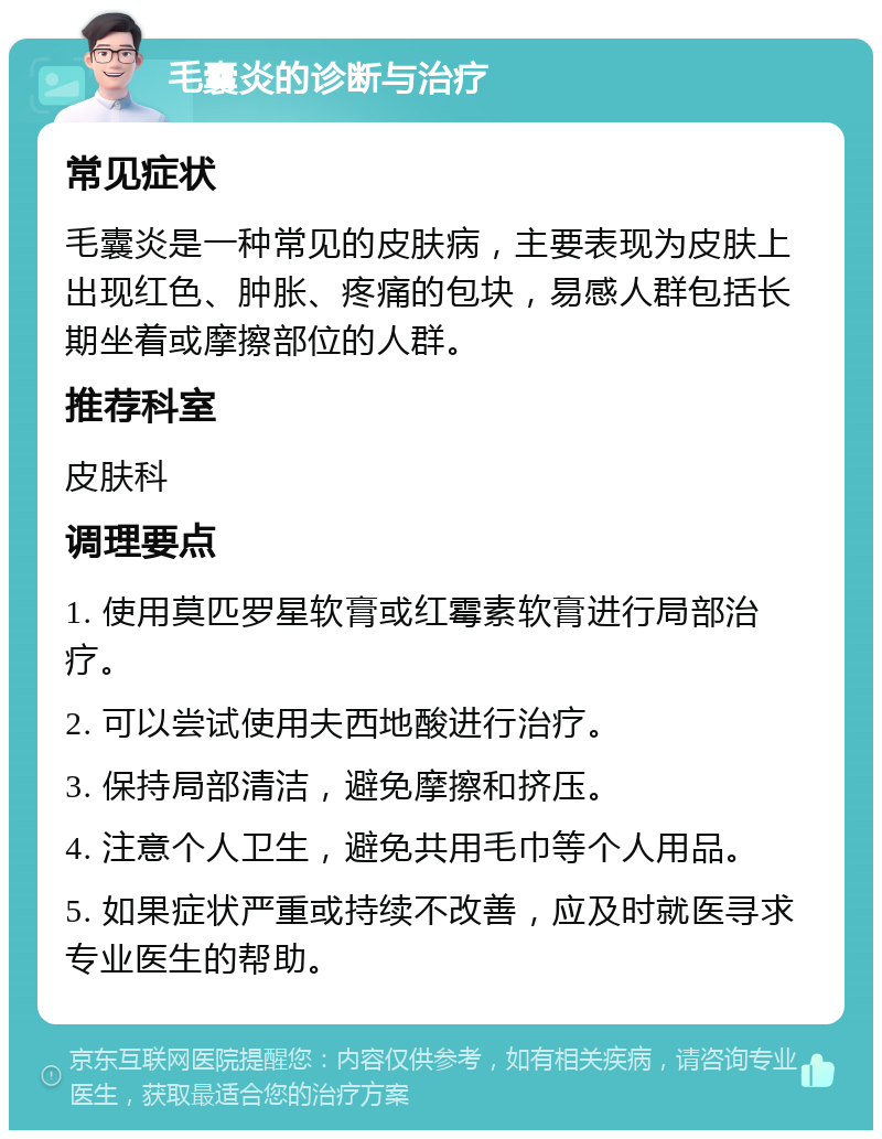 毛囊炎的诊断与治疗 常见症状 毛囊炎是一种常见的皮肤病，主要表现为皮肤上出现红色、肿胀、疼痛的包块，易感人群包括长期坐着或摩擦部位的人群。 推荐科室 皮肤科 调理要点 1. 使用莫匹罗星软膏或红霉素软膏进行局部治疗。 2. 可以尝试使用夫西地酸进行治疗。 3. 保持局部清洁，避免摩擦和挤压。 4. 注意个人卫生，避免共用毛巾等个人用品。 5. 如果症状严重或持续不改善，应及时就医寻求专业医生的帮助。