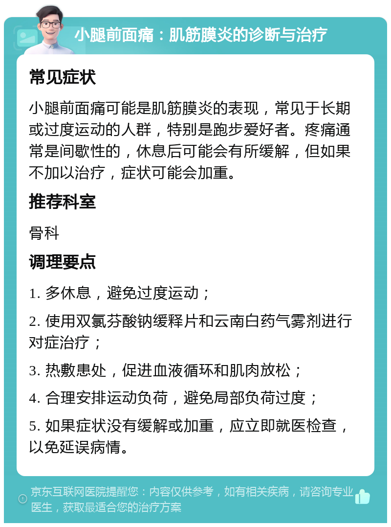 小腿前面痛：肌筋膜炎的诊断与治疗 常见症状 小腿前面痛可能是肌筋膜炎的表现，常见于长期或过度运动的人群，特别是跑步爱好者。疼痛通常是间歇性的，休息后可能会有所缓解，但如果不加以治疗，症状可能会加重。 推荐科室 骨科 调理要点 1. 多休息，避免过度运动； 2. 使用双氯芬酸钠缓释片和云南白药气雾剂进行对症治疗； 3. 热敷患处，促进血液循环和肌肉放松； 4. 合理安排运动负荷，避免局部负荷过度； 5. 如果症状没有缓解或加重，应立即就医检查，以免延误病情。