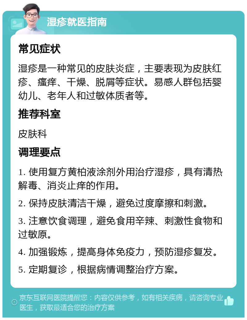 湿疹就医指南 常见症状 湿疹是一种常见的皮肤炎症，主要表现为皮肤红疹、瘙痒、干燥、脱屑等症状。易感人群包括婴幼儿、老年人和过敏体质者等。 推荐科室 皮肤科 调理要点 1. 使用复方黄柏液涂剂外用治疗湿疹，具有清热解毒、消炎止痒的作用。 2. 保持皮肤清洁干燥，避免过度摩擦和刺激。 3. 注意饮食调理，避免食用辛辣、刺激性食物和过敏原。 4. 加强锻炼，提高身体免疫力，预防湿疹复发。 5. 定期复诊，根据病情调整治疗方案。