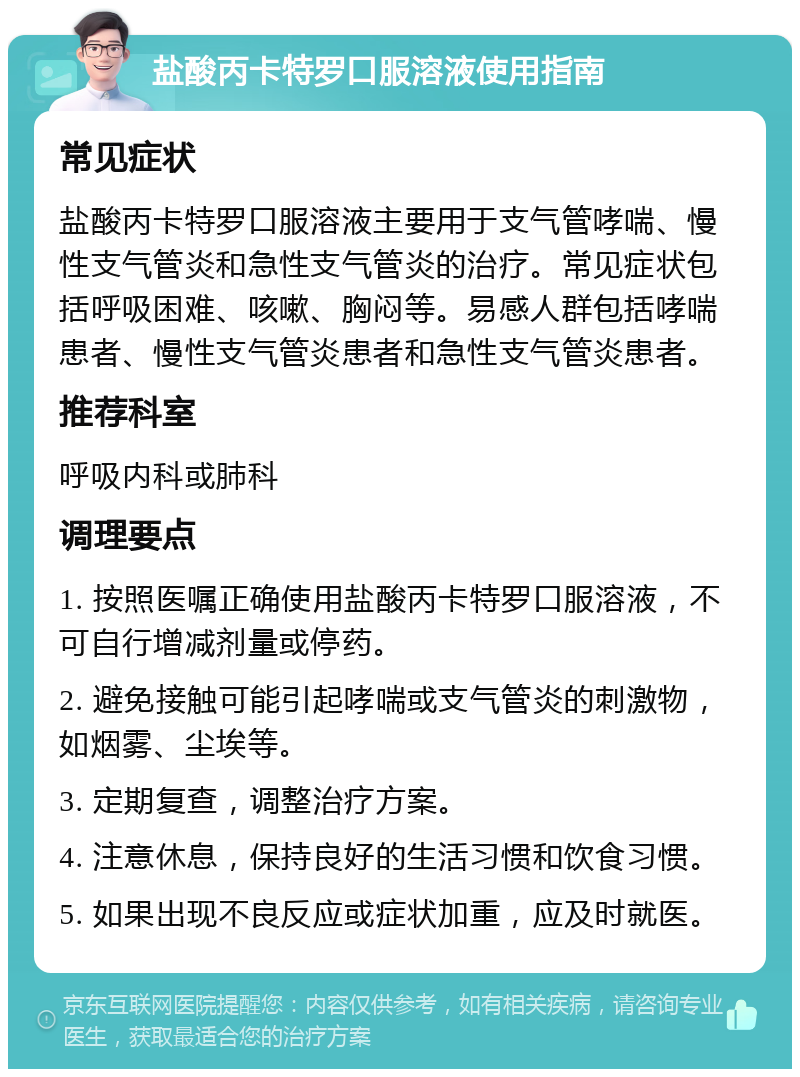 盐酸丙卡特罗口服溶液使用指南 常见症状 盐酸丙卡特罗口服溶液主要用于支气管哮喘、慢性支气管炎和急性支气管炎的治疗。常见症状包括呼吸困难、咳嗽、胸闷等。易感人群包括哮喘患者、慢性支气管炎患者和急性支气管炎患者。 推荐科室 呼吸内科或肺科 调理要点 1. 按照医嘱正确使用盐酸丙卡特罗口服溶液，不可自行增减剂量或停药。 2. 避免接触可能引起哮喘或支气管炎的刺激物，如烟雾、尘埃等。 3. 定期复查，调整治疗方案。 4. 注意休息，保持良好的生活习惯和饮食习惯。 5. 如果出现不良反应或症状加重，应及时就医。