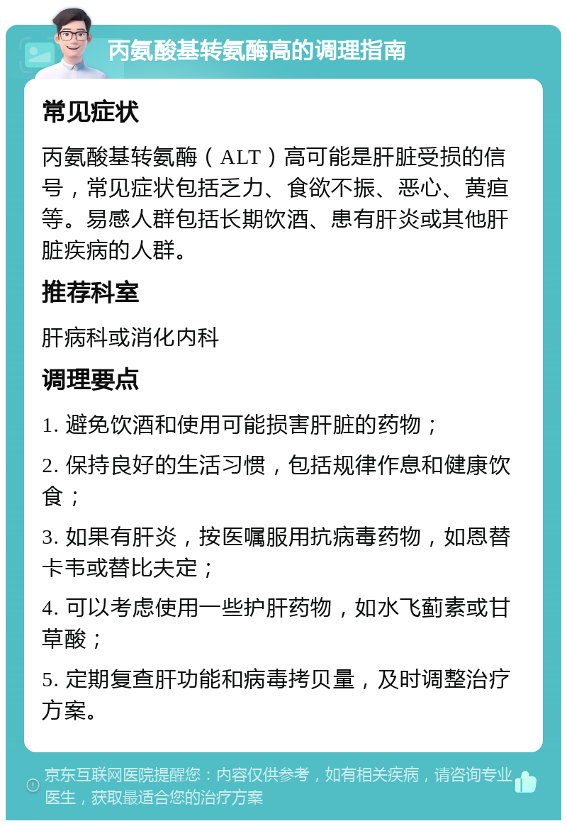 丙氨酸基转氨酶高的调理指南 常见症状 丙氨酸基转氨酶（ALT）高可能是肝脏受损的信号，常见症状包括乏力、食欲不振、恶心、黄疸等。易感人群包括长期饮酒、患有肝炎或其他肝脏疾病的人群。 推荐科室 肝病科或消化内科 调理要点 1. 避免饮酒和使用可能损害肝脏的药物； 2. 保持良好的生活习惯，包括规律作息和健康饮食； 3. 如果有肝炎，按医嘱服用抗病毒药物，如恩替卡韦或替比夫定； 4. 可以考虑使用一些护肝药物，如水飞蓟素或甘草酸； 5. 定期复查肝功能和病毒拷贝量，及时调整治疗方案。