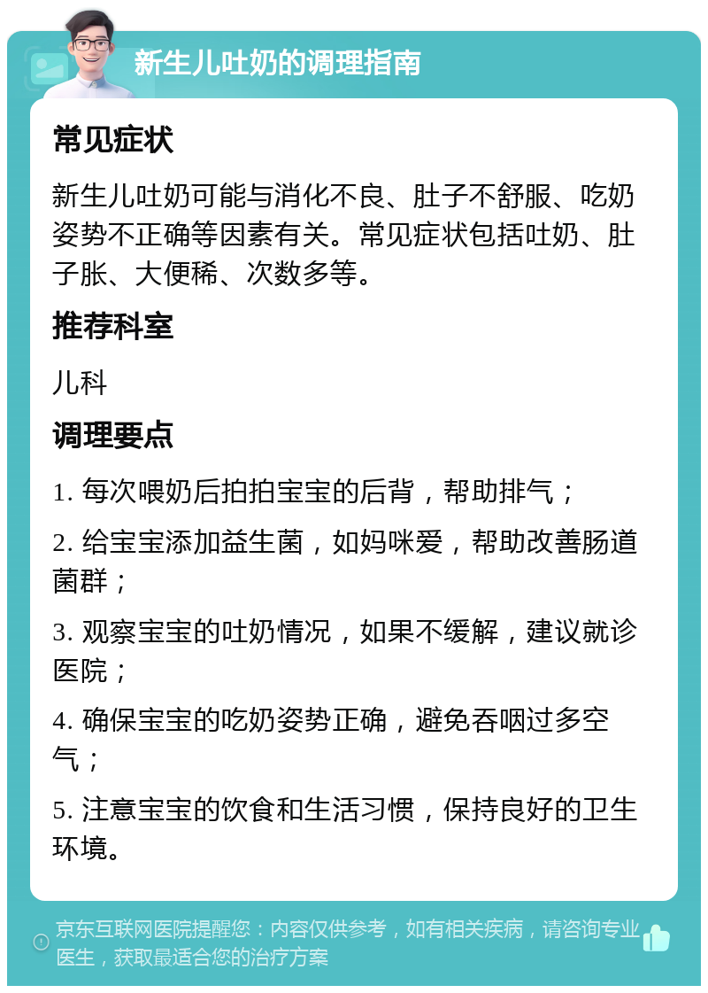 新生儿吐奶的调理指南 常见症状 新生儿吐奶可能与消化不良、肚子不舒服、吃奶姿势不正确等因素有关。常见症状包括吐奶、肚子胀、大便稀、次数多等。 推荐科室 儿科 调理要点 1. 每次喂奶后拍拍宝宝的后背，帮助排气； 2. 给宝宝添加益生菌，如妈咪爱，帮助改善肠道菌群； 3. 观察宝宝的吐奶情况，如果不缓解，建议就诊医院； 4. 确保宝宝的吃奶姿势正确，避免吞咽过多空气； 5. 注意宝宝的饮食和生活习惯，保持良好的卫生环境。