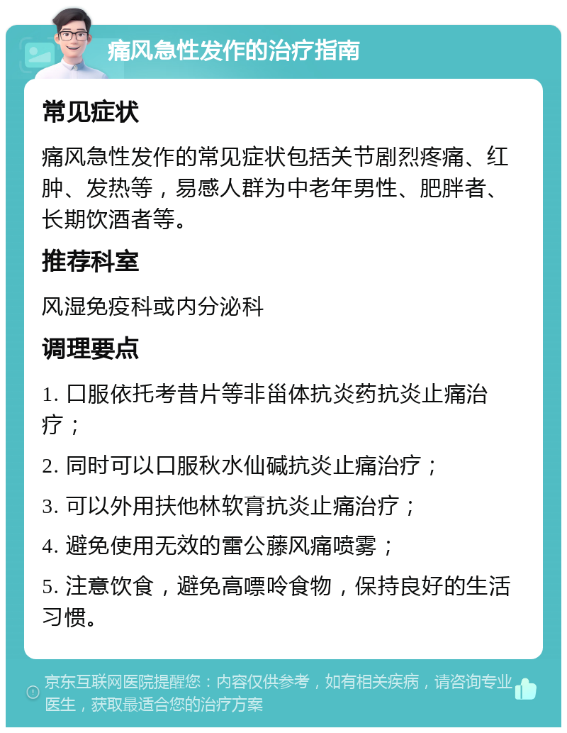 痛风急性发作的治疗指南 常见症状 痛风急性发作的常见症状包括关节剧烈疼痛、红肿、发热等，易感人群为中老年男性、肥胖者、长期饮酒者等。 推荐科室 风湿免疫科或内分泌科 调理要点 1. 口服依托考昔片等非甾体抗炎药抗炎止痛治疗； 2. 同时可以口服秋水仙碱抗炎止痛治疗； 3. 可以外用扶他林软膏抗炎止痛治疗； 4. 避免使用无效的雷公藤风痛喷雾； 5. 注意饮食，避免高嘌呤食物，保持良好的生活习惯。