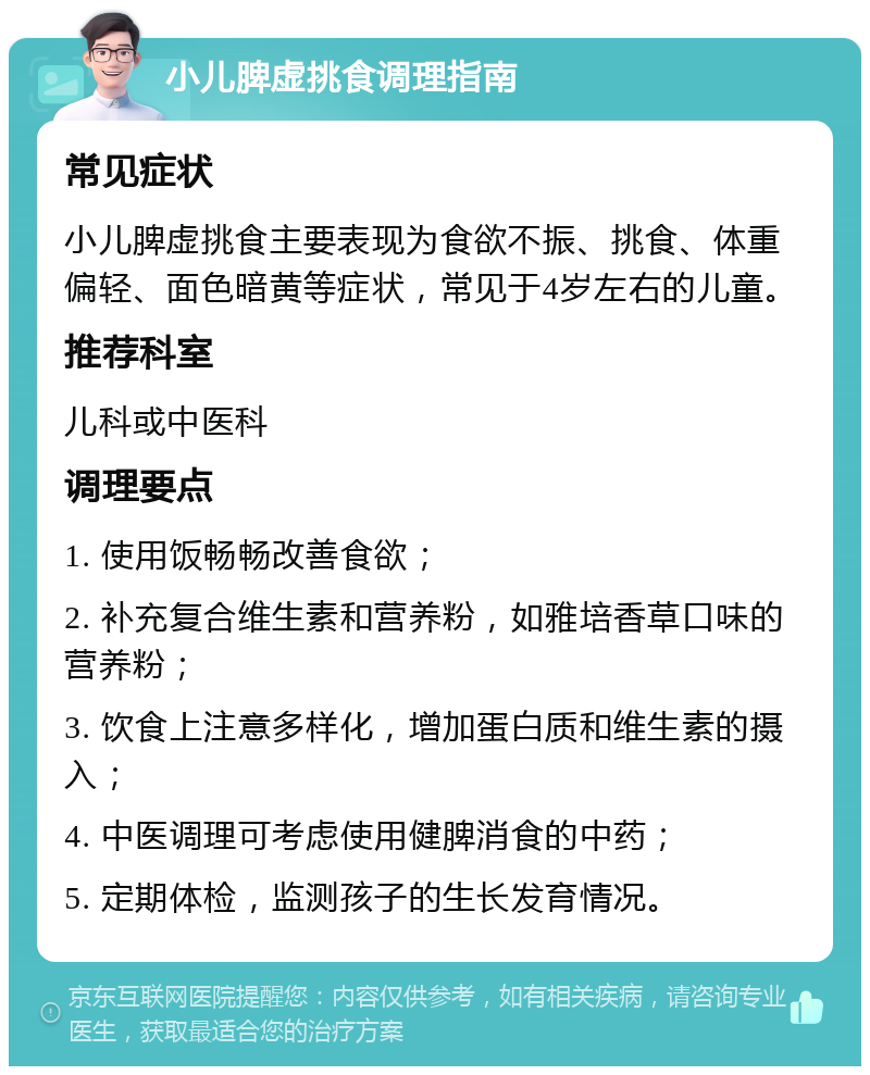 小儿脾虚挑食调理指南 常见症状 小儿脾虚挑食主要表现为食欲不振、挑食、体重偏轻、面色暗黄等症状，常见于4岁左右的儿童。 推荐科室 儿科或中医科 调理要点 1. 使用饭畅畅改善食欲； 2. 补充复合维生素和营养粉，如雅培香草口味的营养粉； 3. 饮食上注意多样化，增加蛋白质和维生素的摄入； 4. 中医调理可考虑使用健脾消食的中药； 5. 定期体检，监测孩子的生长发育情况。