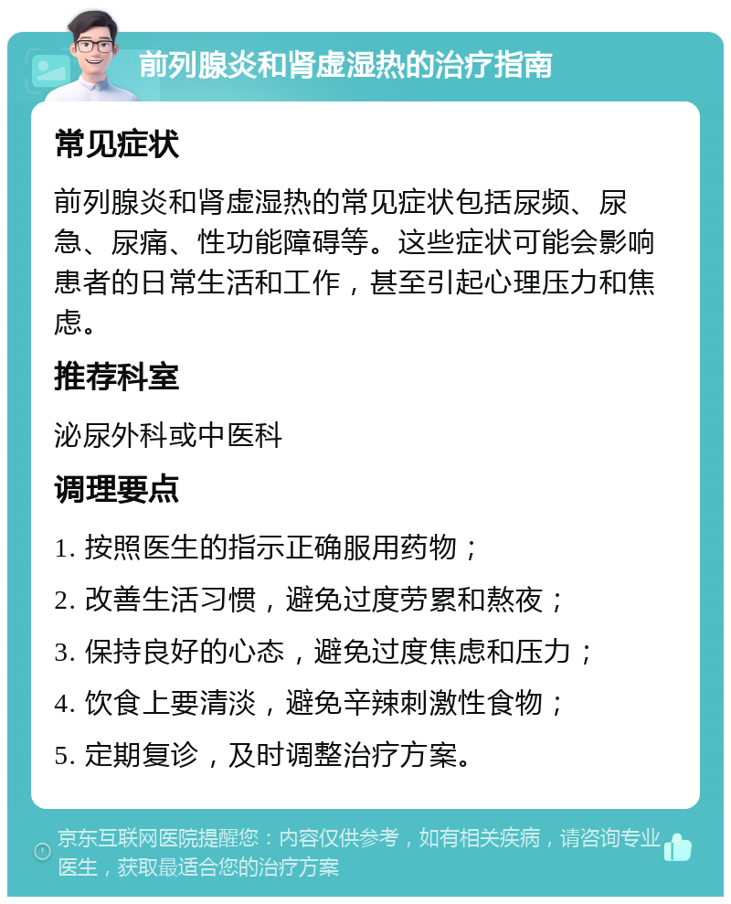 前列腺炎和肾虚湿热的治疗指南 常见症状 前列腺炎和肾虚湿热的常见症状包括尿频、尿急、尿痛、性功能障碍等。这些症状可能会影响患者的日常生活和工作，甚至引起心理压力和焦虑。 推荐科室 泌尿外科或中医科 调理要点 1. 按照医生的指示正确服用药物； 2. 改善生活习惯，避免过度劳累和熬夜； 3. 保持良好的心态，避免过度焦虑和压力； 4. 饮食上要清淡，避免辛辣刺激性食物； 5. 定期复诊，及时调整治疗方案。