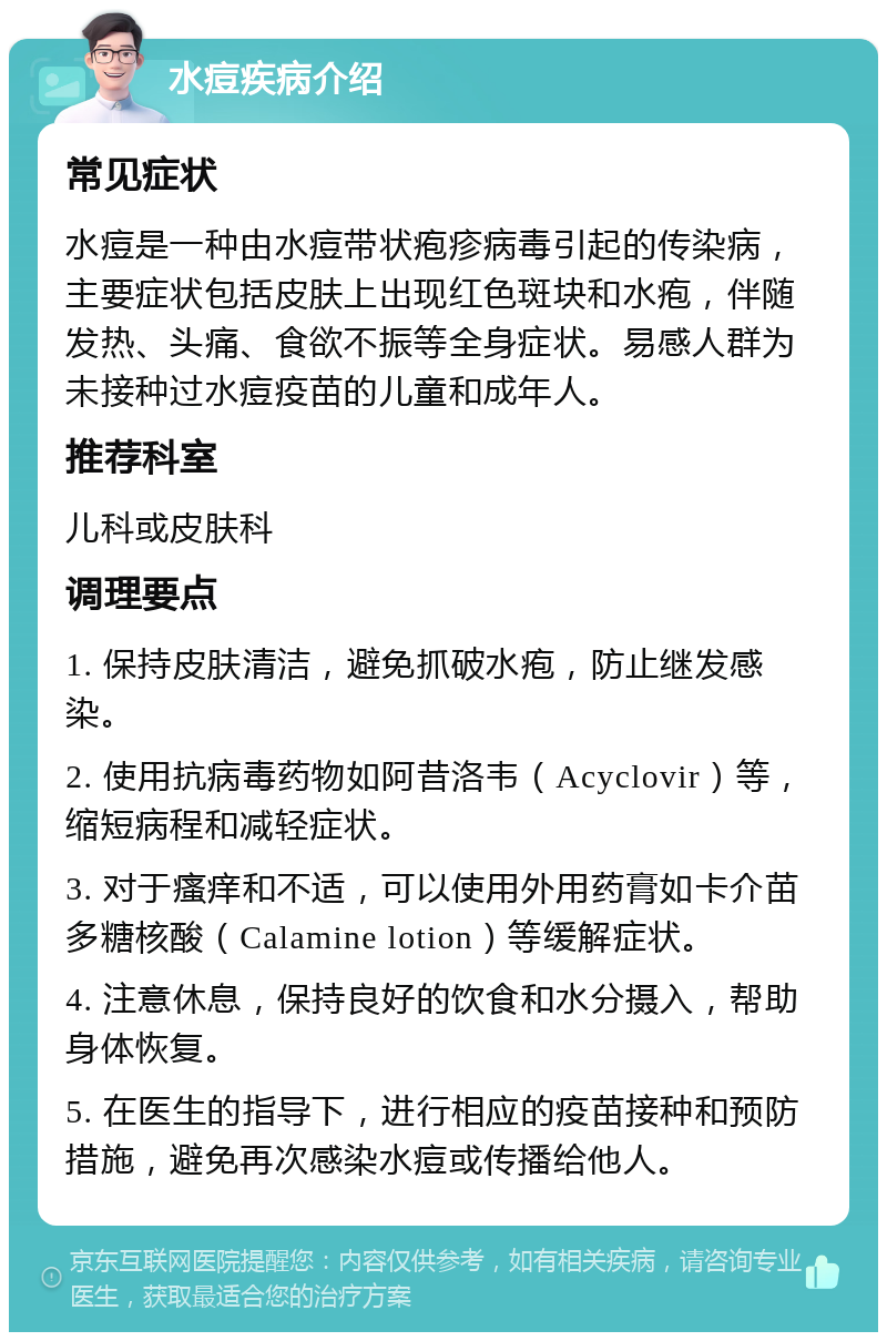 水痘疾病介绍 常见症状 水痘是一种由水痘带状疱疹病毒引起的传染病，主要症状包括皮肤上出现红色斑块和水疱，伴随发热、头痛、食欲不振等全身症状。易感人群为未接种过水痘疫苗的儿童和成年人。 推荐科室 儿科或皮肤科 调理要点 1. 保持皮肤清洁，避免抓破水疱，防止继发感染。 2. 使用抗病毒药物如阿昔洛韦（Acyclovir）等，缩短病程和减轻症状。 3. 对于瘙痒和不适，可以使用外用药膏如卡介苗多糖核酸（Calamine lotion）等缓解症状。 4. 注意休息，保持良好的饮食和水分摄入，帮助身体恢复。 5. 在医生的指导下，进行相应的疫苗接种和预防措施，避免再次感染水痘或传播给他人。