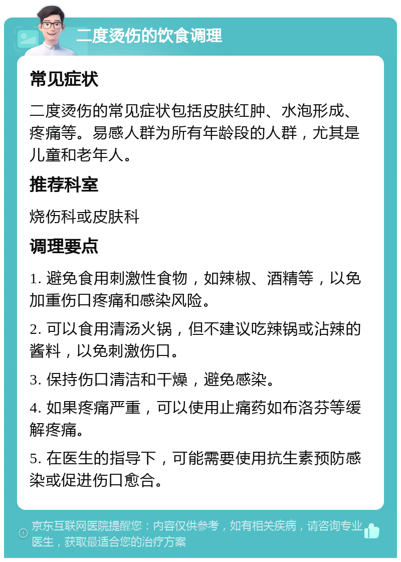 二度烫伤的饮食调理 常见症状 二度烫伤的常见症状包括皮肤红肿、水泡形成、疼痛等。易感人群为所有年龄段的人群，尤其是儿童和老年人。 推荐科室 烧伤科或皮肤科 调理要点 1. 避免食用刺激性食物，如辣椒、酒精等，以免加重伤口疼痛和感染风险。 2. 可以食用清汤火锅，但不建议吃辣锅或沾辣的酱料，以免刺激伤口。 3. 保持伤口清洁和干燥，避免感染。 4. 如果疼痛严重，可以使用止痛药如布洛芬等缓解疼痛。 5. 在医生的指导下，可能需要使用抗生素预防感染或促进伤口愈合。