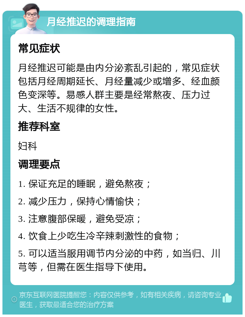 月经推迟的调理指南 常见症状 月经推迟可能是由内分泌紊乱引起的，常见症状包括月经周期延长、月经量减少或增多、经血颜色变深等。易感人群主要是经常熬夜、压力过大、生活不规律的女性。 推荐科室 妇科 调理要点 1. 保证充足的睡眠，避免熬夜； 2. 减少压力，保持心情愉快； 3. 注意腹部保暖，避免受凉； 4. 饮食上少吃生冷辛辣刺激性的食物； 5. 可以适当服用调节内分泌的中药，如当归、川芎等，但需在医生指导下使用。