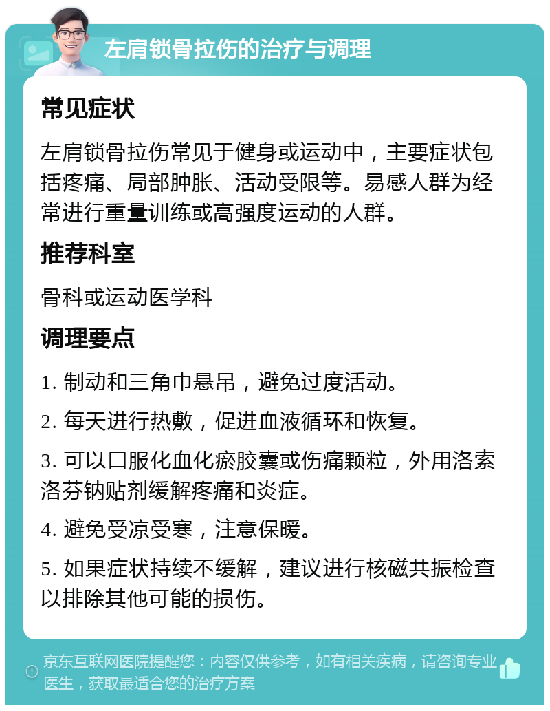 左肩锁骨拉伤的治疗与调理 常见症状 左肩锁骨拉伤常见于健身或运动中，主要症状包括疼痛、局部肿胀、活动受限等。易感人群为经常进行重量训练或高强度运动的人群。 推荐科室 骨科或运动医学科 调理要点 1. 制动和三角巾悬吊，避免过度活动。 2. 每天进行热敷，促进血液循环和恢复。 3. 可以口服化血化瘀胶囊或伤痛颗粒，外用洛索洛芬钠贴剂缓解疼痛和炎症。 4. 避免受凉受寒，注意保暖。 5. 如果症状持续不缓解，建议进行核磁共振检查以排除其他可能的损伤。