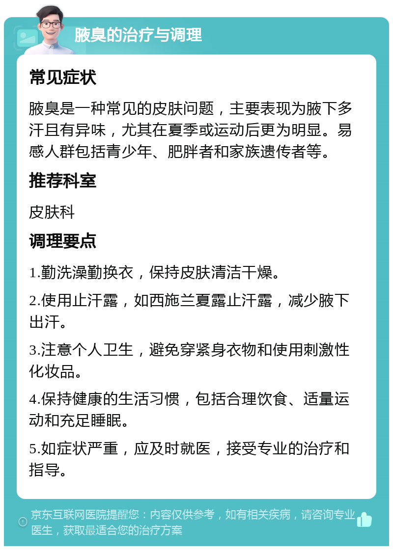 腋臭的治疗与调理 常见症状 腋臭是一种常见的皮肤问题，主要表现为腋下多汗且有异味，尤其在夏季或运动后更为明显。易感人群包括青少年、肥胖者和家族遗传者等。 推荐科室 皮肤科 调理要点 1.勤洗澡勤换衣，保持皮肤清洁干燥。 2.使用止汗露，如西施兰夏露止汗露，减少腋下出汗。 3.注意个人卫生，避免穿紧身衣物和使用刺激性化妆品。 4.保持健康的生活习惯，包括合理饮食、适量运动和充足睡眠。 5.如症状严重，应及时就医，接受专业的治疗和指导。