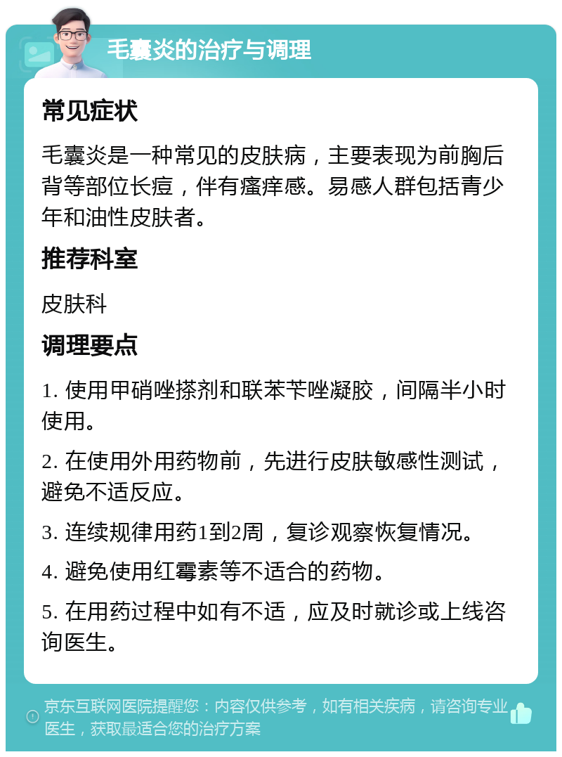 毛囊炎的治疗与调理 常见症状 毛囊炎是一种常见的皮肤病，主要表现为前胸后背等部位长痘，伴有瘙痒感。易感人群包括青少年和油性皮肤者。 推荐科室 皮肤科 调理要点 1. 使用甲硝唑搽剂和联苯苄唑凝胶，间隔半小时使用。 2. 在使用外用药物前，先进行皮肤敏感性测试，避免不适反应。 3. 连续规律用药1到2周，复诊观察恢复情况。 4. 避免使用红霉素等不适合的药物。 5. 在用药过程中如有不适，应及时就诊或上线咨询医生。