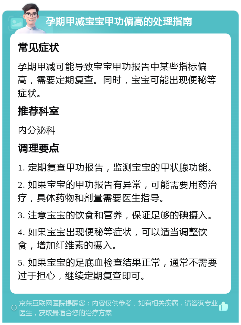 孕期甲减宝宝甲功偏高的处理指南 常见症状 孕期甲减可能导致宝宝甲功报告中某些指标偏高，需要定期复查。同时，宝宝可能出现便秘等症状。 推荐科室 内分泌科 调理要点 1. 定期复查甲功报告，监测宝宝的甲状腺功能。 2. 如果宝宝的甲功报告有异常，可能需要用药治疗，具体药物和剂量需要医生指导。 3. 注意宝宝的饮食和营养，保证足够的碘摄入。 4. 如果宝宝出现便秘等症状，可以适当调整饮食，增加纤维素的摄入。 5. 如果宝宝的足底血检查结果正常，通常不需要过于担心，继续定期复查即可。