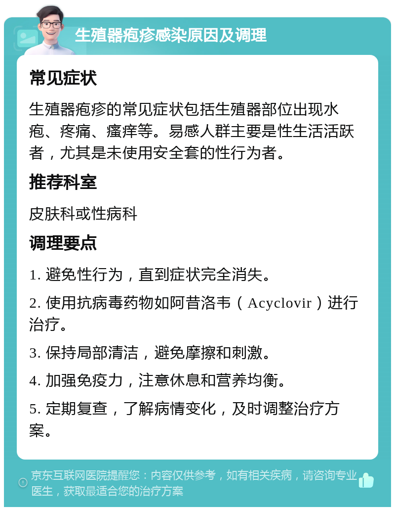 生殖器疱疹感染原因及调理 常见症状 生殖器疱疹的常见症状包括生殖器部位出现水疱、疼痛、瘙痒等。易感人群主要是性生活活跃者，尤其是未使用安全套的性行为者。 推荐科室 皮肤科或性病科 调理要点 1. 避免性行为，直到症状完全消失。 2. 使用抗病毒药物如阿昔洛韦（Acyclovir）进行治疗。 3. 保持局部清洁，避免摩擦和刺激。 4. 加强免疫力，注意休息和营养均衡。 5. 定期复查，了解病情变化，及时调整治疗方案。