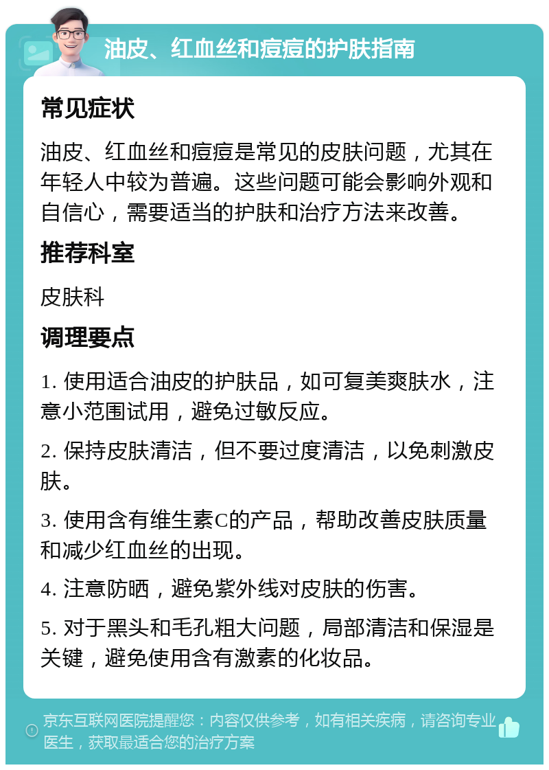 油皮、红血丝和痘痘的护肤指南 常见症状 油皮、红血丝和痘痘是常见的皮肤问题，尤其在年轻人中较为普遍。这些问题可能会影响外观和自信心，需要适当的护肤和治疗方法来改善。 推荐科室 皮肤科 调理要点 1. 使用适合油皮的护肤品，如可复美爽肤水，注意小范围试用，避免过敏反应。 2. 保持皮肤清洁，但不要过度清洁，以免刺激皮肤。 3. 使用含有维生素C的产品，帮助改善皮肤质量和减少红血丝的出现。 4. 注意防晒，避免紫外线对皮肤的伤害。 5. 对于黑头和毛孔粗大问题，局部清洁和保湿是关键，避免使用含有激素的化妆品。