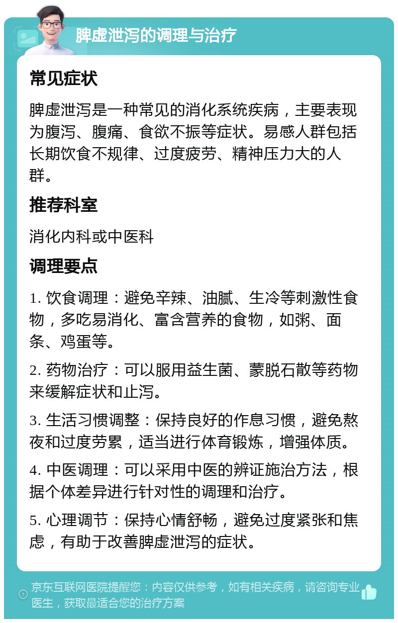 脾虚泄泻的调理与治疗 常见症状 脾虚泄泻是一种常见的消化系统疾病，主要表现为腹泻、腹痛、食欲不振等症状。易感人群包括长期饮食不规律、过度疲劳、精神压力大的人群。 推荐科室 消化内科或中医科 调理要点 1. 饮食调理：避免辛辣、油腻、生冷等刺激性食物，多吃易消化、富含营养的食物，如粥、面条、鸡蛋等。 2. 药物治疗：可以服用益生菌、蒙脱石散等药物来缓解症状和止泻。 3. 生活习惯调整：保持良好的作息习惯，避免熬夜和过度劳累，适当进行体育锻炼，增强体质。 4. 中医调理：可以采用中医的辨证施治方法，根据个体差异进行针对性的调理和治疗。 5. 心理调节：保持心情舒畅，避免过度紧张和焦虑，有助于改善脾虚泄泻的症状。