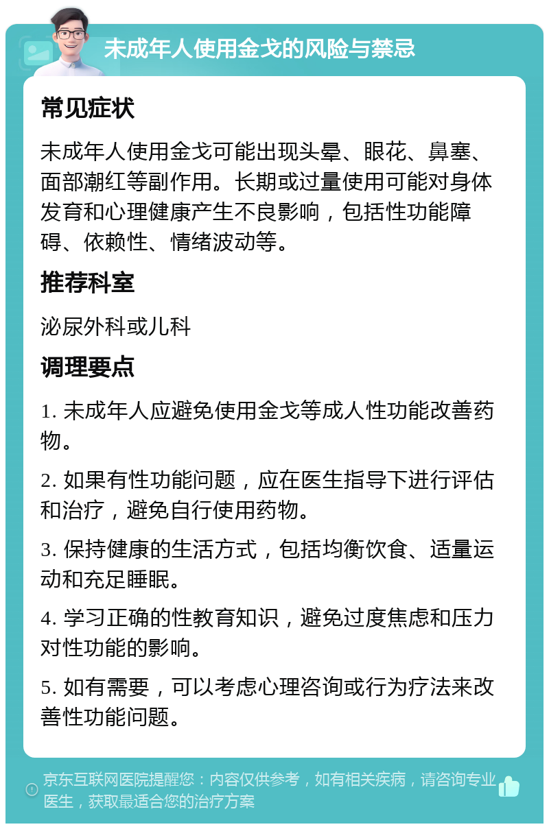 未成年人使用金戈的风险与禁忌 常见症状 未成年人使用金戈可能出现头晕、眼花、鼻塞、面部潮红等副作用。长期或过量使用可能对身体发育和心理健康产生不良影响，包括性功能障碍、依赖性、情绪波动等。 推荐科室 泌尿外科或儿科 调理要点 1. 未成年人应避免使用金戈等成人性功能改善药物。 2. 如果有性功能问题，应在医生指导下进行评估和治疗，避免自行使用药物。 3. 保持健康的生活方式，包括均衡饮食、适量运动和充足睡眠。 4. 学习正确的性教育知识，避免过度焦虑和压力对性功能的影响。 5. 如有需要，可以考虑心理咨询或行为疗法来改善性功能问题。