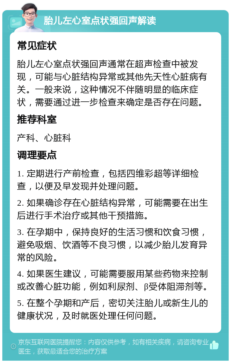 胎儿左心室点状强回声解读 常见症状 胎儿左心室点状强回声通常在超声检查中被发现，可能与心脏结构异常或其他先天性心脏病有关。一般来说，这种情况不伴随明显的临床症状，需要通过进一步检查来确定是否存在问题。 推荐科室 产科、心脏科 调理要点 1. 定期进行产前检查，包括四维彩超等详细检查，以便及早发现并处理问题。 2. 如果确诊存在心脏结构异常，可能需要在出生后进行手术治疗或其他干预措施。 3. 在孕期中，保持良好的生活习惯和饮食习惯，避免吸烟、饮酒等不良习惯，以减少胎儿发育异常的风险。 4. 如果医生建议，可能需要服用某些药物来控制或改善心脏功能，例如利尿剂、β受体阻滞剂等。 5. 在整个孕期和产后，密切关注胎儿或新生儿的健康状况，及时就医处理任何问题。