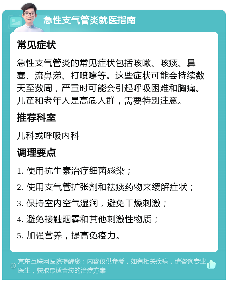 急性支气管炎就医指南 常见症状 急性支气管炎的常见症状包括咳嗽、咳痰、鼻塞、流鼻涕、打喷嚏等。这些症状可能会持续数天至数周，严重时可能会引起呼吸困难和胸痛。儿童和老年人是高危人群，需要特别注意。 推荐科室 儿科或呼吸内科 调理要点 1. 使用抗生素治疗细菌感染； 2. 使用支气管扩张剂和祛痰药物来缓解症状； 3. 保持室内空气湿润，避免干燥刺激； 4. 避免接触烟雾和其他刺激性物质； 5. 加强营养，提高免疫力。