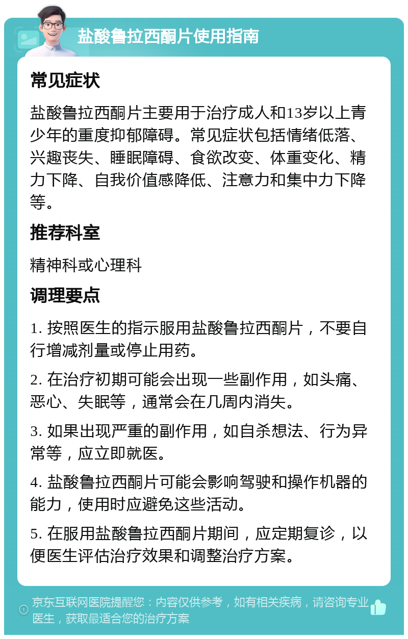 盐酸鲁拉西酮片使用指南 常见症状 盐酸鲁拉西酮片主要用于治疗成人和13岁以上青少年的重度抑郁障碍。常见症状包括情绪低落、兴趣丧失、睡眠障碍、食欲改变、体重变化、精力下降、自我价值感降低、注意力和集中力下降等。 推荐科室 精神科或心理科 调理要点 1. 按照医生的指示服用盐酸鲁拉西酮片，不要自行增减剂量或停止用药。 2. 在治疗初期可能会出现一些副作用，如头痛、恶心、失眠等，通常会在几周内消失。 3. 如果出现严重的副作用，如自杀想法、行为异常等，应立即就医。 4. 盐酸鲁拉西酮片可能会影响驾驶和操作机器的能力，使用时应避免这些活动。 5. 在服用盐酸鲁拉西酮片期间，应定期复诊，以便医生评估治疗效果和调整治疗方案。