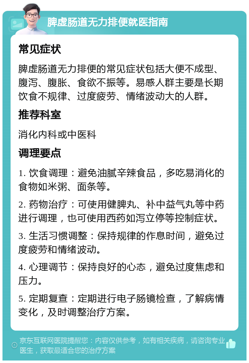 脾虚肠道无力排便就医指南 常见症状 脾虚肠道无力排便的常见症状包括大便不成型、腹泻、腹胀、食欲不振等。易感人群主要是长期饮食不规律、过度疲劳、情绪波动大的人群。 推荐科室 消化内科或中医科 调理要点 1. 饮食调理：避免油腻辛辣食品，多吃易消化的食物如米粥、面条等。 2. 药物治疗：可使用健脾丸、补中益气丸等中药进行调理，也可使用西药如泻立停等控制症状。 3. 生活习惯调整：保持规律的作息时间，避免过度疲劳和情绪波动。 4. 心理调节：保持良好的心态，避免过度焦虑和压力。 5. 定期复查：定期进行电子肠镜检查，了解病情变化，及时调整治疗方案。