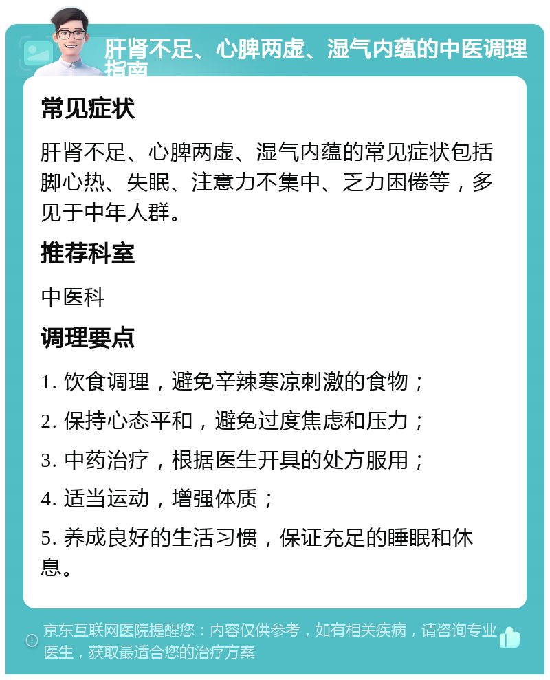 肝肾不足、心脾两虚、湿气内蕴的中医调理指南 常见症状 肝肾不足、心脾两虚、湿气内蕴的常见症状包括脚心热、失眠、注意力不集中、乏力困倦等，多见于中年人群。 推荐科室 中医科 调理要点 1. 饮食调理，避免辛辣寒凉刺激的食物； 2. 保持心态平和，避免过度焦虑和压力； 3. 中药治疗，根据医生开具的处方服用； 4. 适当运动，增强体质； 5. 养成良好的生活习惯，保证充足的睡眠和休息。