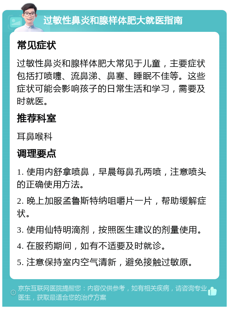 过敏性鼻炎和腺样体肥大就医指南 常见症状 过敏性鼻炎和腺样体肥大常见于儿童，主要症状包括打喷嚏、流鼻涕、鼻塞、睡眠不佳等。这些症状可能会影响孩子的日常生活和学习，需要及时就医。 推荐科室 耳鼻喉科 调理要点 1. 使用内舒拿喷鼻，早晨每鼻孔两喷，注意喷头的正确使用方法。 2. 晚上加服孟鲁斯特纳咀嚼片一片，帮助缓解症状。 3. 使用仙特明滴剂，按照医生建议的剂量使用。 4. 在服药期间，如有不适要及时就诊。 5. 注意保持室内空气清新，避免接触过敏原。