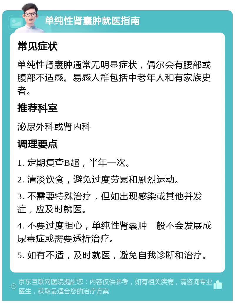 单纯性肾囊肿就医指南 常见症状 单纯性肾囊肿通常无明显症状，偶尔会有腰部或腹部不适感。易感人群包括中老年人和有家族史者。 推荐科室 泌尿外科或肾内科 调理要点 1. 定期复查B超，半年一次。 2. 清淡饮食，避免过度劳累和剧烈运动。 3. 不需要特殊治疗，但如出现感染或其他并发症，应及时就医。 4. 不要过度担心，单纯性肾囊肿一般不会发展成尿毒症或需要透析治疗。 5. 如有不适，及时就医，避免自我诊断和治疗。