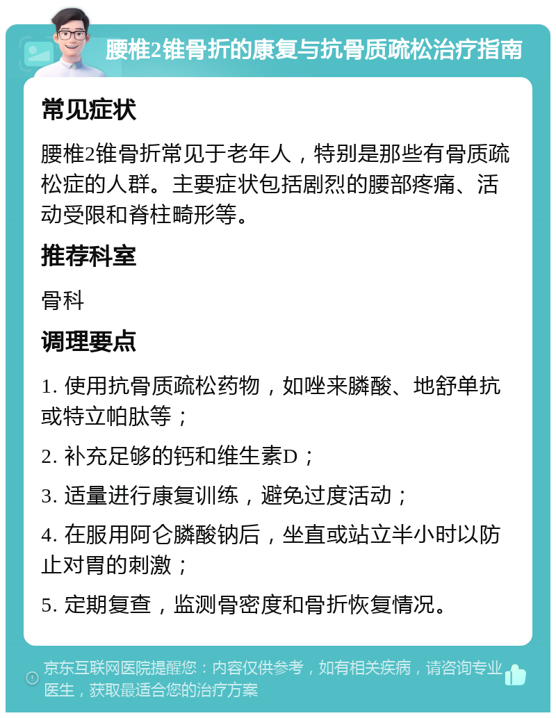 腰椎2锥骨折的康复与抗骨质疏松治疗指南 常见症状 腰椎2锥骨折常见于老年人，特别是那些有骨质疏松症的人群。主要症状包括剧烈的腰部疼痛、活动受限和脊柱畸形等。 推荐科室 骨科 调理要点 1. 使用抗骨质疏松药物，如唑来膦酸、地舒单抗或特立帕肽等； 2. 补充足够的钙和维生素D； 3. 适量进行康复训练，避免过度活动； 4. 在服用阿仑膦酸钠后，坐直或站立半小时以防止对胃的刺激； 5. 定期复查，监测骨密度和骨折恢复情况。