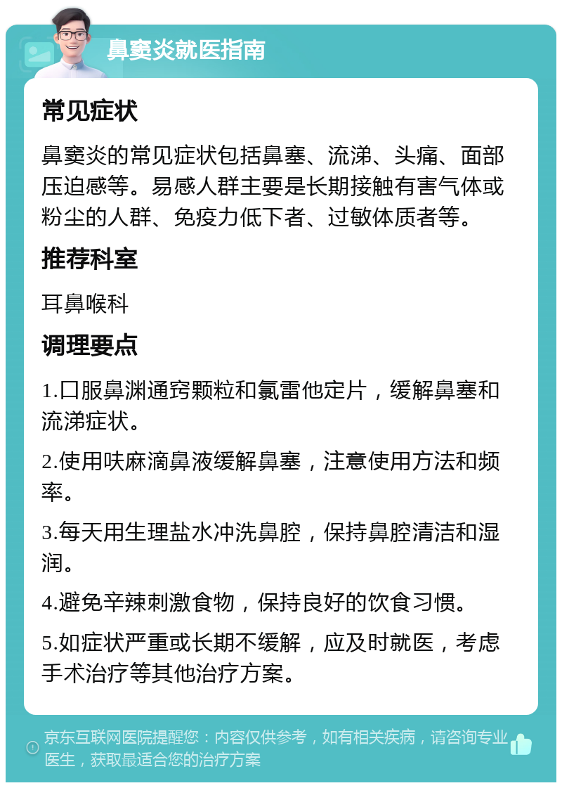 鼻窦炎就医指南 常见症状 鼻窦炎的常见症状包括鼻塞、流涕、头痛、面部压迫感等。易感人群主要是长期接触有害气体或粉尘的人群、免疫力低下者、过敏体质者等。 推荐科室 耳鼻喉科 调理要点 1.口服鼻渊通窍颗粒和氯雷他定片，缓解鼻塞和流涕症状。 2.使用呋麻滴鼻液缓解鼻塞，注意使用方法和频率。 3.每天用生理盐水冲洗鼻腔，保持鼻腔清洁和湿润。 4.避免辛辣刺激食物，保持良好的饮食习惯。 5.如症状严重或长期不缓解，应及时就医，考虑手术治疗等其他治疗方案。