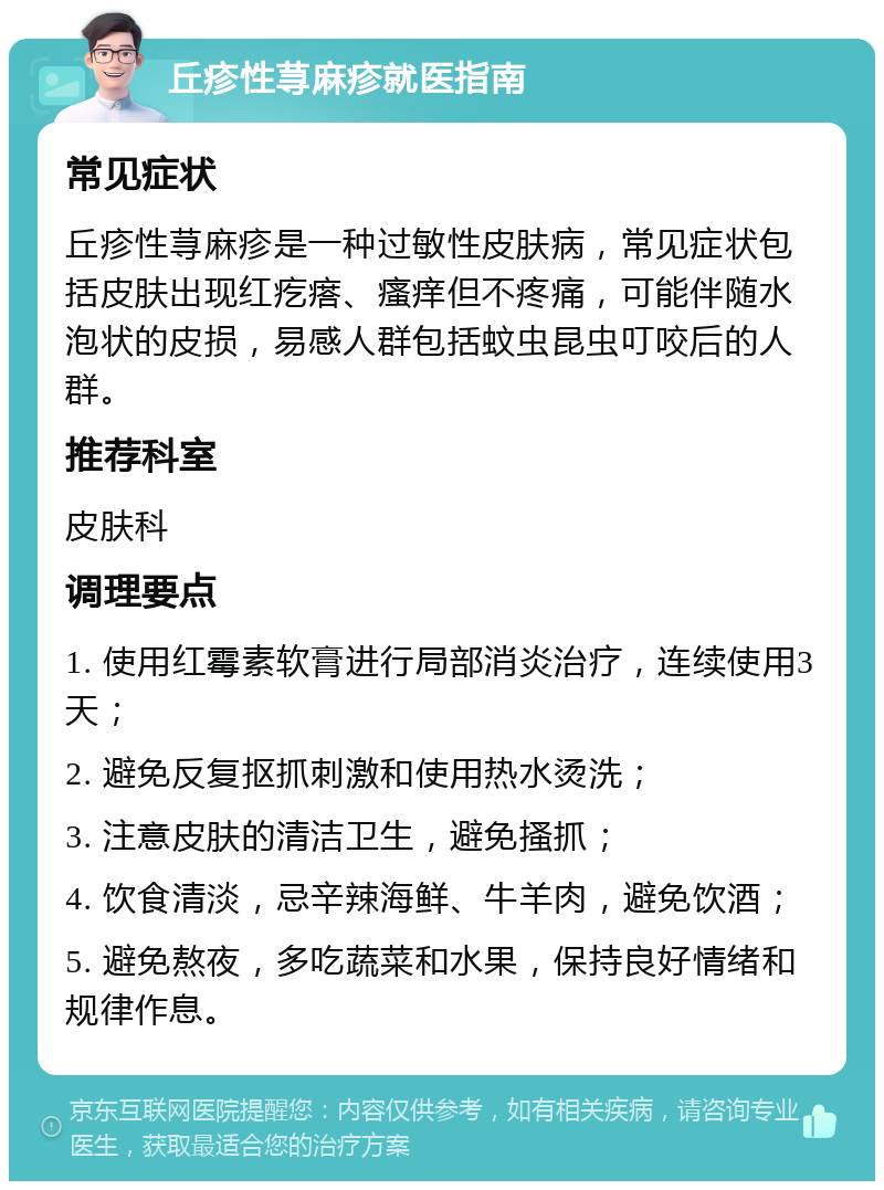 丘疹性荨麻疹就医指南 常见症状 丘疹性荨麻疹是一种过敏性皮肤病，常见症状包括皮肤出现红疙瘩、瘙痒但不疼痛，可能伴随水泡状的皮损，易感人群包括蚊虫昆虫叮咬后的人群。 推荐科室 皮肤科 调理要点 1. 使用红霉素软膏进行局部消炎治疗，连续使用3天； 2. 避免反复抠抓刺激和使用热水烫洗； 3. 注意皮肤的清洁卫生，避免搔抓； 4. 饮食清淡，忌辛辣海鲜、牛羊肉，避免饮酒； 5. 避免熬夜，多吃蔬菜和水果，保持良好情绪和规律作息。