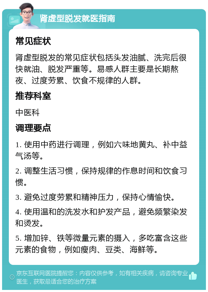 肾虚型脱发就医指南 常见症状 肾虚型脱发的常见症状包括头发油腻、洗完后很快就油、脱发严重等。易感人群主要是长期熬夜、过度劳累、饮食不规律的人群。 推荐科室 中医科 调理要点 1. 使用中药进行调理，例如六味地黄丸、补中益气汤等。 2. 调整生活习惯，保持规律的作息时间和饮食习惯。 3. 避免过度劳累和精神压力，保持心情愉快。 4. 使用温和的洗发水和护发产品，避免频繁染发和烫发。 5. 增加锌、铁等微量元素的摄入，多吃富含这些元素的食物，例如瘦肉、豆类、海鲜等。