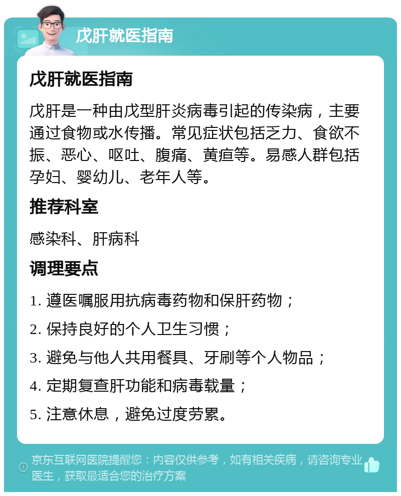 戊肝就医指南 戊肝就医指南 戊肝是一种由戊型肝炎病毒引起的传染病，主要通过食物或水传播。常见症状包括乏力、食欲不振、恶心、呕吐、腹痛、黄疸等。易感人群包括孕妇、婴幼儿、老年人等。 推荐科室 感染科、肝病科 调理要点 1. 遵医嘱服用抗病毒药物和保肝药物； 2. 保持良好的个人卫生习惯； 3. 避免与他人共用餐具、牙刷等个人物品； 4. 定期复查肝功能和病毒载量； 5. 注意休息，避免过度劳累。