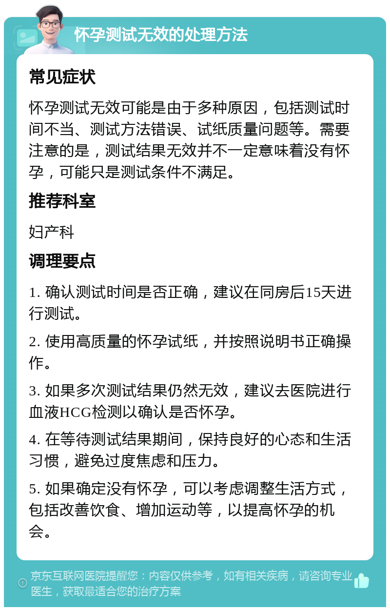 怀孕测试无效的处理方法 常见症状 怀孕测试无效可能是由于多种原因，包括测试时间不当、测试方法错误、试纸质量问题等。需要注意的是，测试结果无效并不一定意味着没有怀孕，可能只是测试条件不满足。 推荐科室 妇产科 调理要点 1. 确认测试时间是否正确，建议在同房后15天进行测试。 2. 使用高质量的怀孕试纸，并按照说明书正确操作。 3. 如果多次测试结果仍然无效，建议去医院进行血液HCG检测以确认是否怀孕。 4. 在等待测试结果期间，保持良好的心态和生活习惯，避免过度焦虑和压力。 5. 如果确定没有怀孕，可以考虑调整生活方式，包括改善饮食、增加运动等，以提高怀孕的机会。