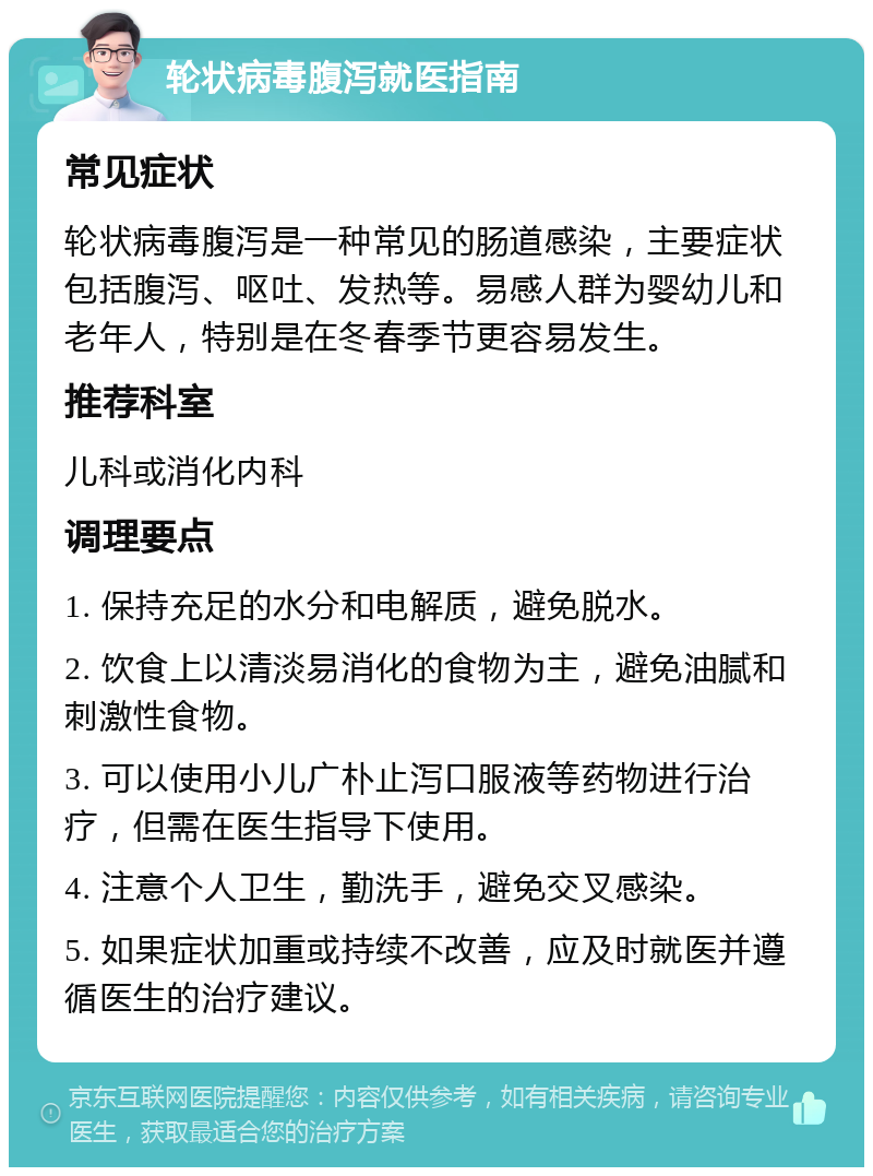 轮状病毒腹泻就医指南 常见症状 轮状病毒腹泻是一种常见的肠道感染，主要症状包括腹泻、呕吐、发热等。易感人群为婴幼儿和老年人，特别是在冬春季节更容易发生。 推荐科室 儿科或消化内科 调理要点 1. 保持充足的水分和电解质，避免脱水。 2. 饮食上以清淡易消化的食物为主，避免油腻和刺激性食物。 3. 可以使用小儿广朴止泻口服液等药物进行治疗，但需在医生指导下使用。 4. 注意个人卫生，勤洗手，避免交叉感染。 5. 如果症状加重或持续不改善，应及时就医并遵循医生的治疗建议。