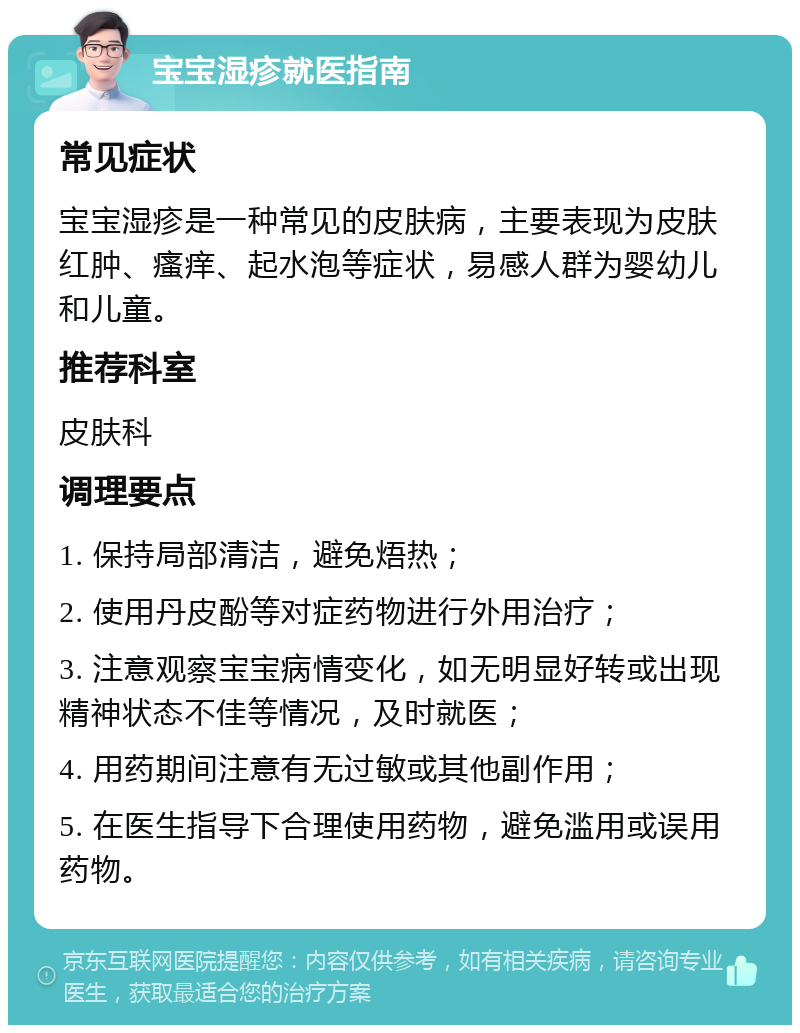 宝宝湿疹就医指南 常见症状 宝宝湿疹是一种常见的皮肤病，主要表现为皮肤红肿、瘙痒、起水泡等症状，易感人群为婴幼儿和儿童。 推荐科室 皮肤科 调理要点 1. 保持局部清洁，避免焐热； 2. 使用丹皮酚等对症药物进行外用治疗； 3. 注意观察宝宝病情变化，如无明显好转或出现精神状态不佳等情况，及时就医； 4. 用药期间注意有无过敏或其他副作用； 5. 在医生指导下合理使用药物，避免滥用或误用药物。