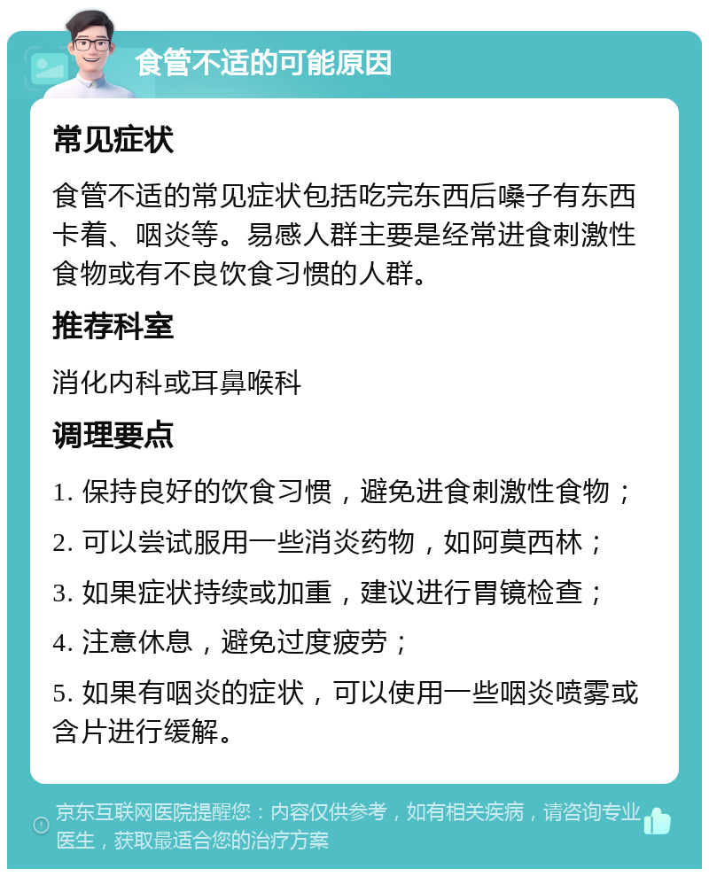 食管不适的可能原因 常见症状 食管不适的常见症状包括吃完东西后嗓子有东西卡着、咽炎等。易感人群主要是经常进食刺激性食物或有不良饮食习惯的人群。 推荐科室 消化内科或耳鼻喉科 调理要点 1. 保持良好的饮食习惯，避免进食刺激性食物； 2. 可以尝试服用一些消炎药物，如阿莫西林； 3. 如果症状持续或加重，建议进行胃镜检查； 4. 注意休息，避免过度疲劳； 5. 如果有咽炎的症状，可以使用一些咽炎喷雾或含片进行缓解。