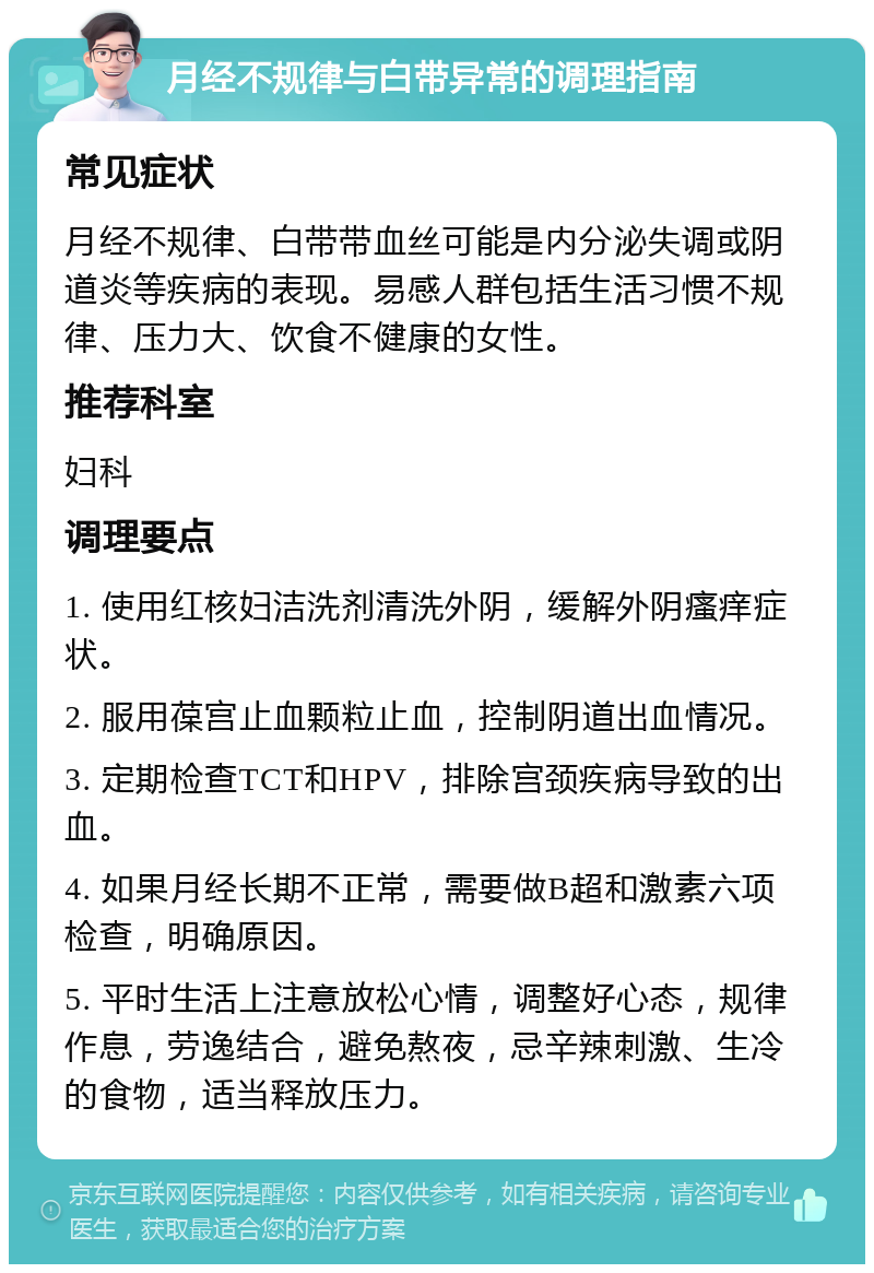 月经不规律与白带异常的调理指南 常见症状 月经不规律、白带带血丝可能是内分泌失调或阴道炎等疾病的表现。易感人群包括生活习惯不规律、压力大、饮食不健康的女性。 推荐科室 妇科 调理要点 1. 使用红核妇洁洗剂清洗外阴，缓解外阴瘙痒症状。 2. 服用葆宫止血颗粒止血，控制阴道出血情况。 3. 定期检查TCT和HPV，排除宫颈疾病导致的出血。 4. 如果月经长期不正常，需要做B超和激素六项检查，明确原因。 5. 平时生活上注意放松心情，调整好心态，规律作息，劳逸结合，避免熬夜，忌辛辣刺激、生冷的食物，适当释放压力。