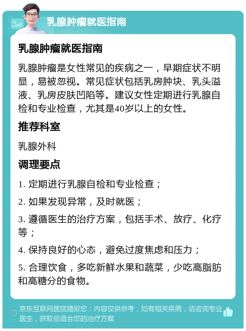 乳腺肿瘤就医指南 乳腺肿瘤就医指南 乳腺肿瘤是女性常见的疾病之一，早期症状不明显，易被忽视。常见症状包括乳房肿块、乳头溢液、乳房皮肤凹陷等。建议女性定期进行乳腺自检和专业检查，尤其是40岁以上的女性。 推荐科室 乳腺外科 调理要点 1. 定期进行乳腺自检和专业检查； 2. 如果发现异常，及时就医； 3. 遵循医生的治疗方案，包括手术、放疗、化疗等； 4. 保持良好的心态，避免过度焦虑和压力； 5. 合理饮食，多吃新鲜水果和蔬菜，少吃高脂肪和高糖分的食物。