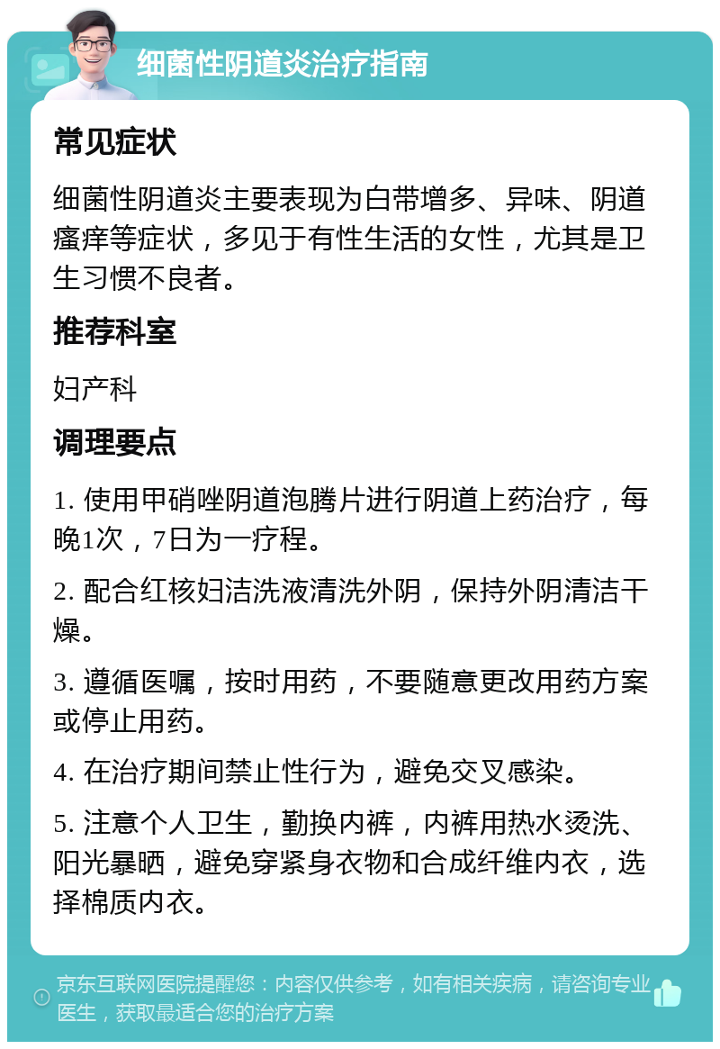 细菌性阴道炎治疗指南 常见症状 细菌性阴道炎主要表现为白带增多、异味、阴道瘙痒等症状，多见于有性生活的女性，尤其是卫生习惯不良者。 推荐科室 妇产科 调理要点 1. 使用甲硝唑阴道泡腾片进行阴道上药治疗，每晚1次，7日为一疗程。 2. 配合红核妇洁洗液清洗外阴，保持外阴清洁干燥。 3. 遵循医嘱，按时用药，不要随意更改用药方案或停止用药。 4. 在治疗期间禁止性行为，避免交叉感染。 5. 注意个人卫生，勤换内裤，内裤用热水烫洗、阳光暴晒，避免穿紧身衣物和合成纤维内衣，选择棉质内衣。