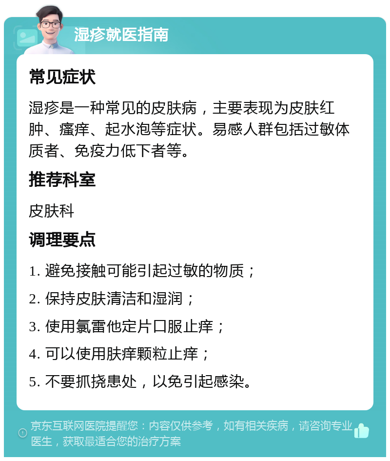 湿疹就医指南 常见症状 湿疹是一种常见的皮肤病，主要表现为皮肤红肿、瘙痒、起水泡等症状。易感人群包括过敏体质者、免疫力低下者等。 推荐科室 皮肤科 调理要点 1. 避免接触可能引起过敏的物质； 2. 保持皮肤清洁和湿润； 3. 使用氯雷他定片口服止痒； 4. 可以使用肤痒颗粒止痒； 5. 不要抓挠患处，以免引起感染。