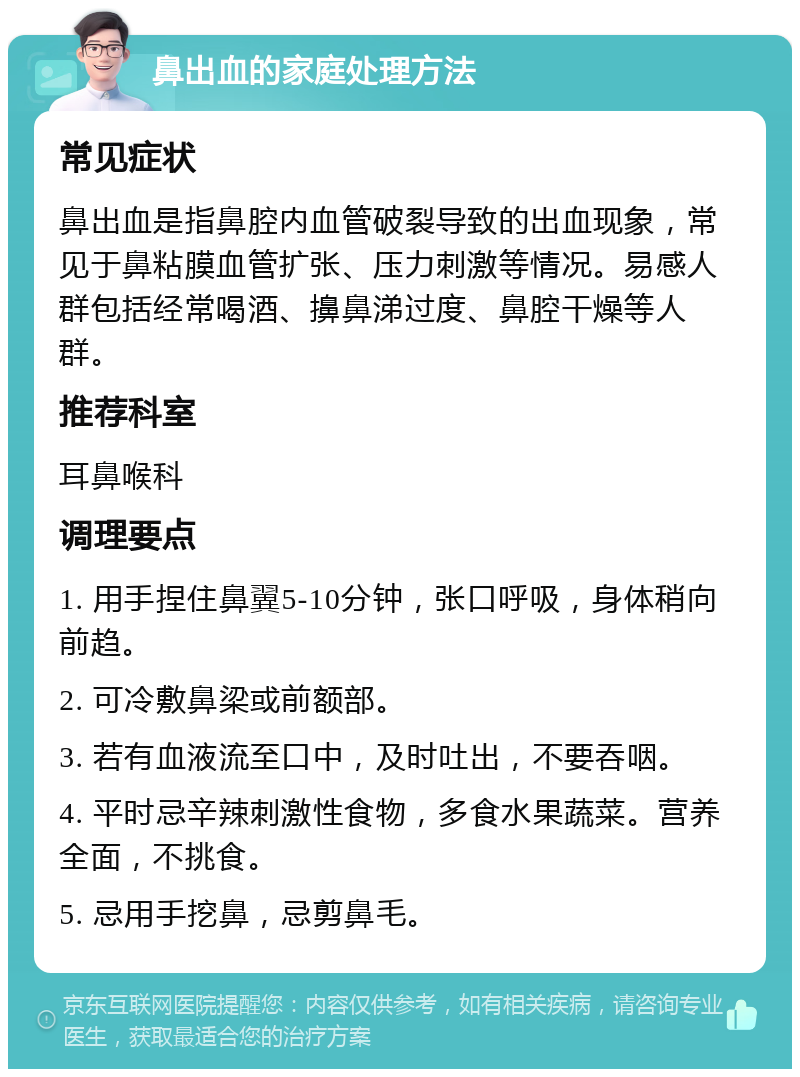 鼻出血的家庭处理方法 常见症状 鼻出血是指鼻腔内血管破裂导致的出血现象，常见于鼻粘膜血管扩张、压力刺激等情况。易感人群包括经常喝酒、擤鼻涕过度、鼻腔干燥等人群。 推荐科室 耳鼻喉科 调理要点 1. 用手捏住鼻翼5-10分钟，张口呼吸，身体稍向前趋。 2. 可冷敷鼻梁或前额部。 3. 若有血液流至口中，及时吐出，不要吞咽。 4. 平时忌辛辣刺激性食物，多食水果蔬菜。营养全面，不挑食。 5. 忌用手挖鼻，忌剪鼻毛。