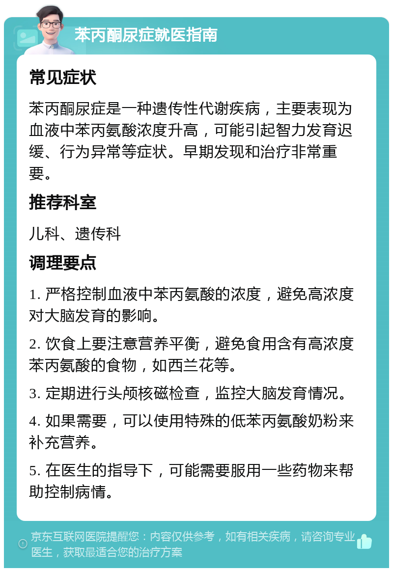 苯丙酮尿症就医指南 常见症状 苯丙酮尿症是一种遗传性代谢疾病，主要表现为血液中苯丙氨酸浓度升高，可能引起智力发育迟缓、行为异常等症状。早期发现和治疗非常重要。 推荐科室 儿科、遗传科 调理要点 1. 严格控制血液中苯丙氨酸的浓度，避免高浓度对大脑发育的影响。 2. 饮食上要注意营养平衡，避免食用含有高浓度苯丙氨酸的食物，如西兰花等。 3. 定期进行头颅核磁检查，监控大脑发育情况。 4. 如果需要，可以使用特殊的低苯丙氨酸奶粉来补充营养。 5. 在医生的指导下，可能需要服用一些药物来帮助控制病情。