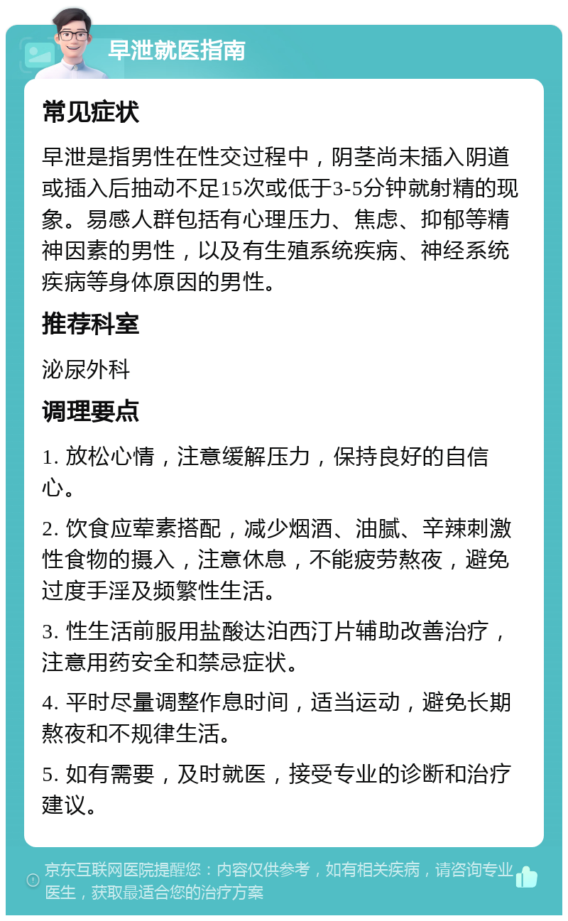 早泄就医指南 常见症状 早泄是指男性在性交过程中，阴茎尚未插入阴道或插入后抽动不足15次或低于3-5分钟就射精的现象。易感人群包括有心理压力、焦虑、抑郁等精神因素的男性，以及有生殖系统疾病、神经系统疾病等身体原因的男性。 推荐科室 泌尿外科 调理要点 1. 放松心情，注意缓解压力，保持良好的自信心。 2. 饮食应荤素搭配，减少烟酒、油腻、辛辣刺激性食物的摄入，注意休息，不能疲劳熬夜，避免过度手淫及频繁性生活。 3. 性生活前服用盐酸达泊西汀片辅助改善治疗，注意用药安全和禁忌症状。 4. 平时尽量调整作息时间，适当运动，避免长期熬夜和不规律生活。 5. 如有需要，及时就医，接受专业的诊断和治疗建议。