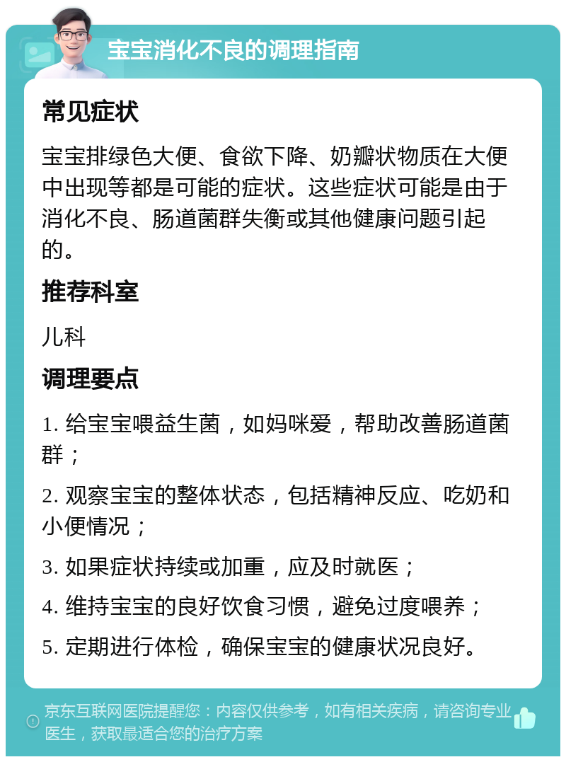 宝宝消化不良的调理指南 常见症状 宝宝排绿色大便、食欲下降、奶瓣状物质在大便中出现等都是可能的症状。这些症状可能是由于消化不良、肠道菌群失衡或其他健康问题引起的。 推荐科室 儿科 调理要点 1. 给宝宝喂益生菌，如妈咪爱，帮助改善肠道菌群； 2. 观察宝宝的整体状态，包括精神反应、吃奶和小便情况； 3. 如果症状持续或加重，应及时就医； 4. 维持宝宝的良好饮食习惯，避免过度喂养； 5. 定期进行体检，确保宝宝的健康状况良好。