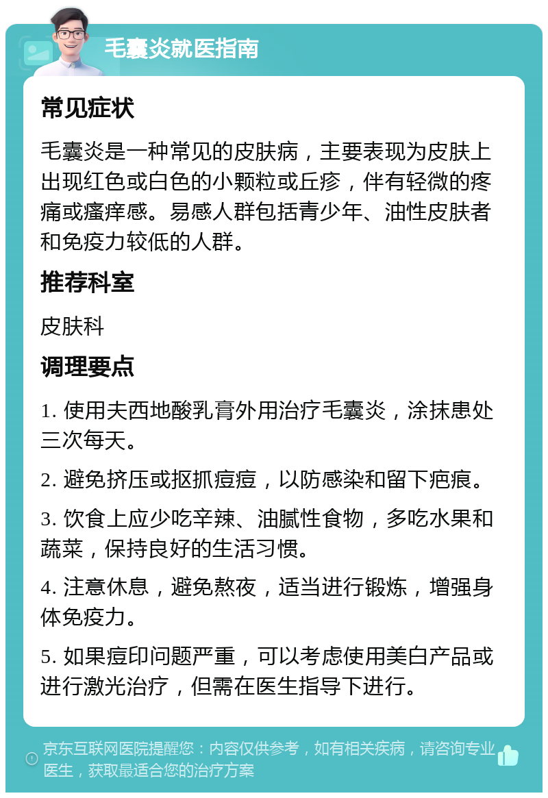 毛囊炎就医指南 常见症状 毛囊炎是一种常见的皮肤病，主要表现为皮肤上出现红色或白色的小颗粒或丘疹，伴有轻微的疼痛或瘙痒感。易感人群包括青少年、油性皮肤者和免疫力较低的人群。 推荐科室 皮肤科 调理要点 1. 使用夫西地酸乳膏外用治疗毛囊炎，涂抹患处三次每天。 2. 避免挤压或抠抓痘痘，以防感染和留下疤痕。 3. 饮食上应少吃辛辣、油腻性食物，多吃水果和蔬菜，保持良好的生活习惯。 4. 注意休息，避免熬夜，适当进行锻炼，增强身体免疫力。 5. 如果痘印问题严重，可以考虑使用美白产品或进行激光治疗，但需在医生指导下进行。