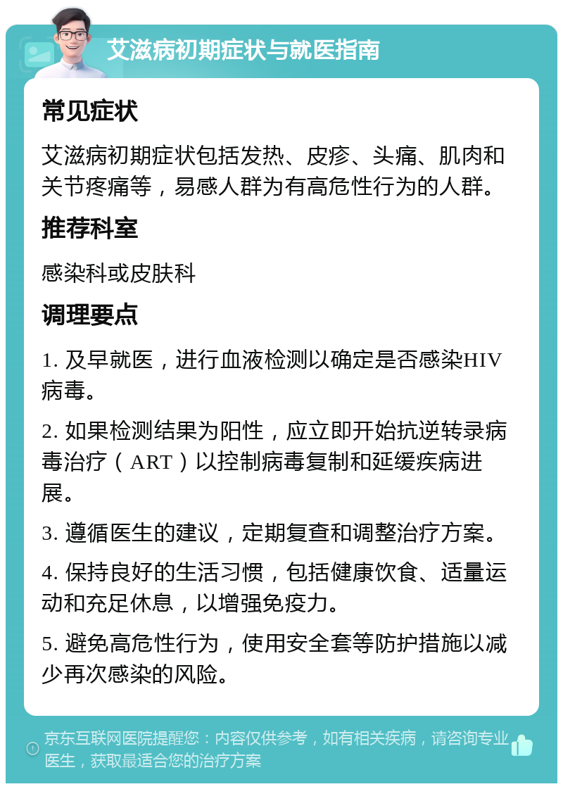 艾滋病初期症状与就医指南 常见症状 艾滋病初期症状包括发热、皮疹、头痛、肌肉和关节疼痛等，易感人群为有高危性行为的人群。 推荐科室 感染科或皮肤科 调理要点 1. 及早就医，进行血液检测以确定是否感染HIV病毒。 2. 如果检测结果为阳性，应立即开始抗逆转录病毒治疗（ART）以控制病毒复制和延缓疾病进展。 3. 遵循医生的建议，定期复查和调整治疗方案。 4. 保持良好的生活习惯，包括健康饮食、适量运动和充足休息，以增强免疫力。 5. 避免高危性行为，使用安全套等防护措施以减少再次感染的风险。