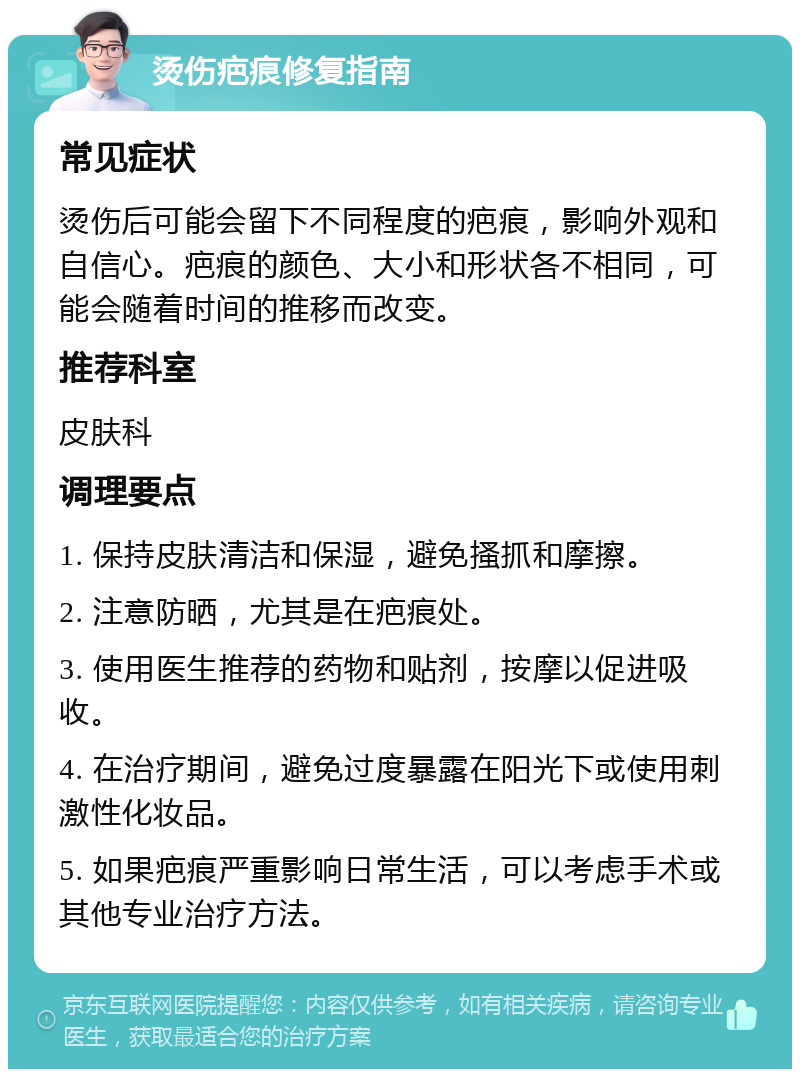 烫伤疤痕修复指南 常见症状 烫伤后可能会留下不同程度的疤痕，影响外观和自信心。疤痕的颜色、大小和形状各不相同，可能会随着时间的推移而改变。 推荐科室 皮肤科 调理要点 1. 保持皮肤清洁和保湿，避免搔抓和摩擦。 2. 注意防晒，尤其是在疤痕处。 3. 使用医生推荐的药物和贴剂，按摩以促进吸收。 4. 在治疗期间，避免过度暴露在阳光下或使用刺激性化妆品。 5. 如果疤痕严重影响日常生活，可以考虑手术或其他专业治疗方法。