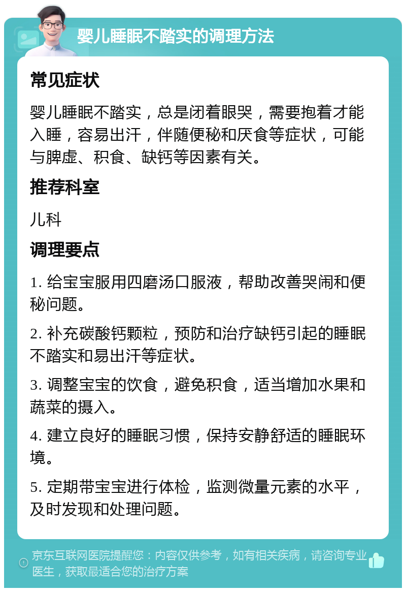 婴儿睡眠不踏实的调理方法 常见症状 婴儿睡眠不踏实，总是闭着眼哭，需要抱着才能入睡，容易出汗，伴随便秘和厌食等症状，可能与脾虚、积食、缺钙等因素有关。 推荐科室 儿科 调理要点 1. 给宝宝服用四磨汤口服液，帮助改善哭闹和便秘问题。 2. 补充碳酸钙颗粒，预防和治疗缺钙引起的睡眠不踏实和易出汗等症状。 3. 调整宝宝的饮食，避免积食，适当增加水果和蔬菜的摄入。 4. 建立良好的睡眠习惯，保持安静舒适的睡眠环境。 5. 定期带宝宝进行体检，监测微量元素的水平，及时发现和处理问题。